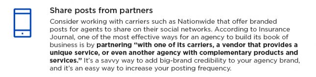 Share posts from partners. Consider working with carriers such as Nationwide that offer branded posts for agents to share on their social networks. According to Insurance Journal, one of the most effective ways for an agency to build its book of business is by partnering "with one of its carriers, a vendor that provides a unique service, or even another agency with complementary products and services." It's a savvy way to add big-brand credibility to your agency brand and it's an easy way to increase your posting frequency.