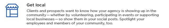 Get local. Clients and prospects want to know how your agency is showing up in the community - whether by volunteering, participating in events or supporting local business - so show them in your social posts. Spotlight your employees and members of your community, too.